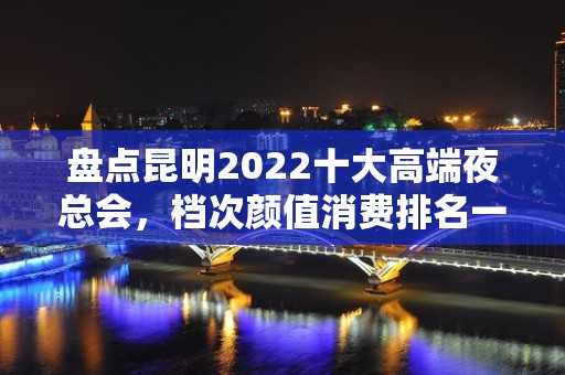 盘点昆明2022十大高端夜总会，档次颜值消费排名一览