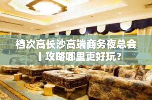 档次高长沙高端商务夜总会丨攻略哪里更好玩？