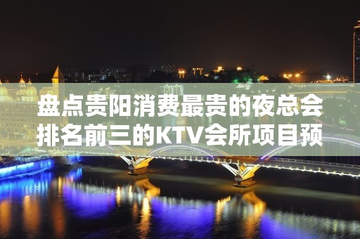 盘点贵阳消费最贵的夜总会排名前三的KTV会所项目预订！