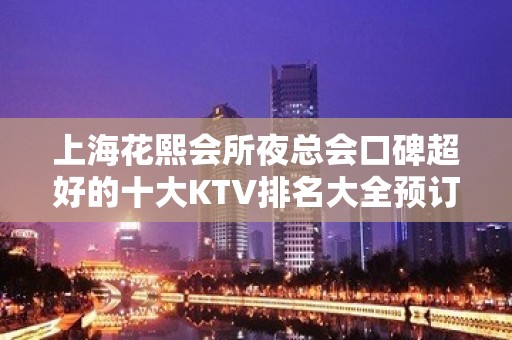 上海花熙会所夜总会口碑超好的十大KTV排名大全预订