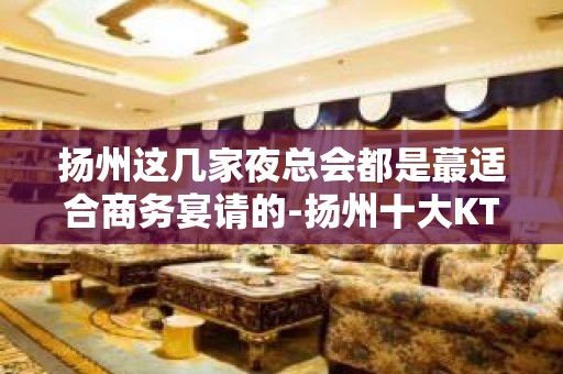 扬州这几家夜总会都是蕞适合商务宴请的-扬州十大KTV排名大全介绍