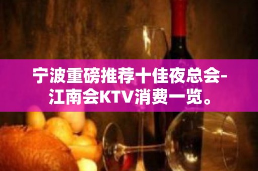 宁波重磅推荐十佳夜总会-江南会KTV消费一览。