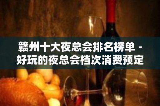 赣州十大夜总会排名榜单－好玩的夜总会档次消费预定