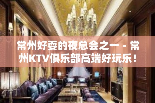 常州好耍的夜总会之一－常州KTV俱乐部高端好玩乐！