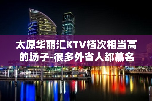 太原华丽汇KTV档次相当高的场子-很多外省人都慕名而来