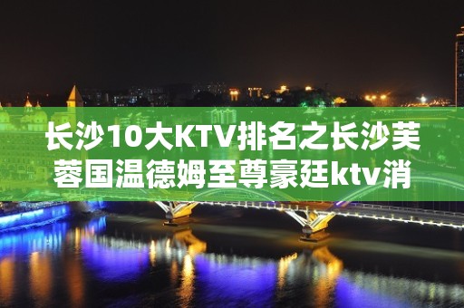 长沙10大KTV排名之长沙芙蓉国温德姆至尊豪廷ktv消费预订