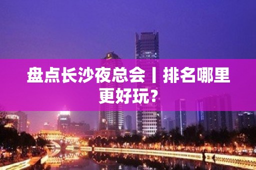 盘点长沙夜总会丨排名哪里更好玩？