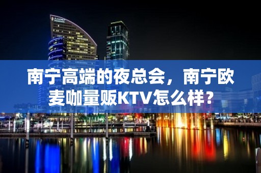 南宁高端的夜总会，南宁欧麦咖量贩KTV怎么样？