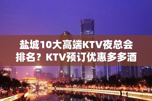 盐城10大高端KTV夜总会排名？KTV预订优惠多多酒买二送一？