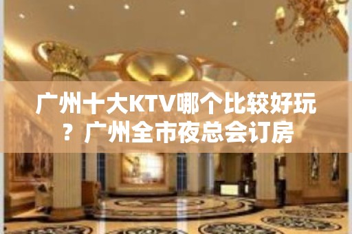 广州十大KTV哪个比较好玩？广州全市夜总会订房