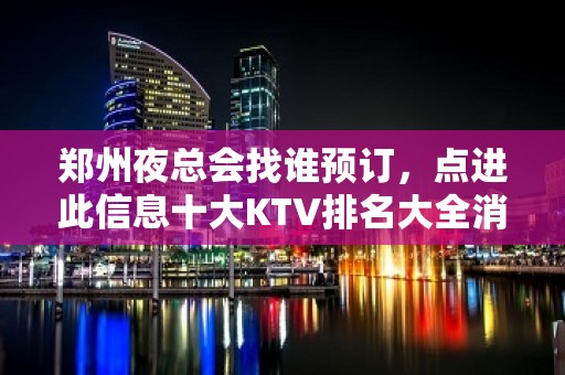 郑州夜总会找谁预订，点进此信息十大KTV排名大全消费公开