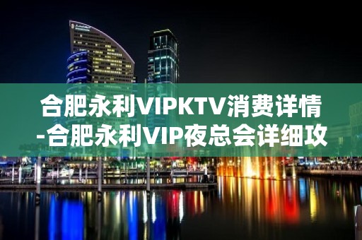 合肥永利VIPKTV消费详情-合肥永利VIP夜总会详细攻略