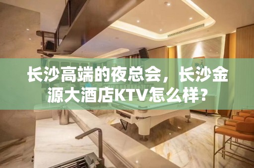 长沙高端的夜总会，长沙金源大酒店KTV怎么样？