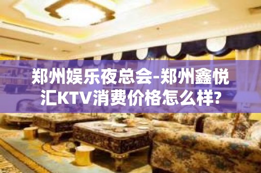 郑州娱乐夜总会-郑州鑫悦汇KTV消费价格怎么样?