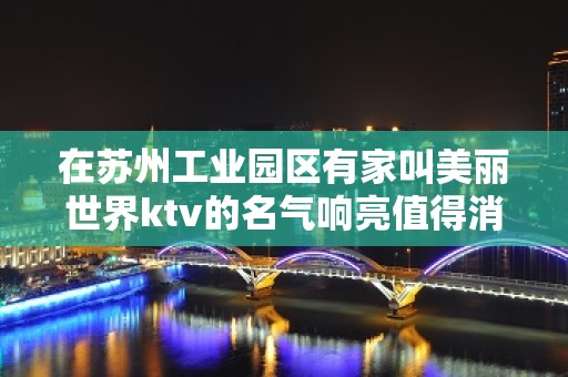 在苏州工业园区有家叫美丽世界ktv的名气响亮值得消费