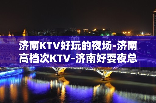 济南KTV好玩的夜场-济南高档次KTV-济南好耍夜总会