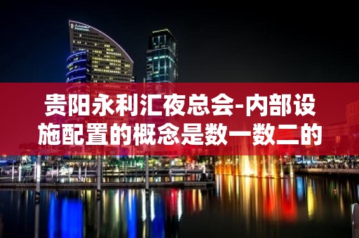 贵阳永利汇夜总会-内部设施配置的概念是数一数二的。