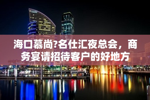 海口慕尚?名仕汇夜总会，商务宴请招待客户的好地方