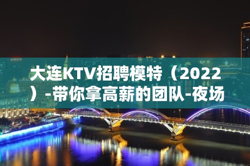 大连KTV招聘模特（2022）-带你拿高薪的团队-夜场KTV招聘