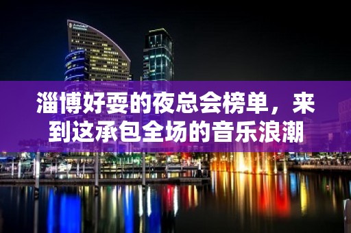 淄博好耍的夜总会榜单，来到这承包全场的音乐浪潮