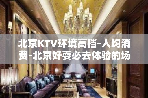 北京KTV环境高档-人均消费-北京好耍必去体验的场所