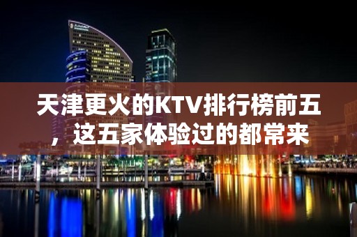 天津更火的KTV排行榜前五，这五家体验过的都常来