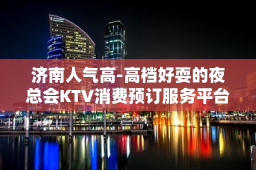 济南人气高-高档好耍的夜总会KTV消费预订服务平台