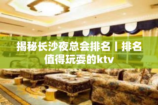 揭秘长沙夜总会排名丨排名值得玩耍的ktv