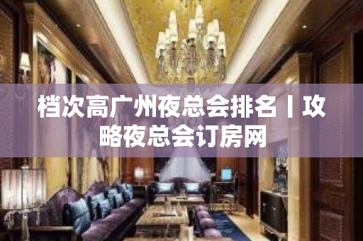 档次高广州夜总会排名丨攻略夜总会订房网