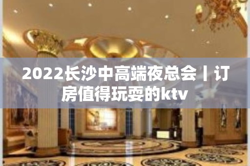 2022长沙中高端夜总会丨订房值得玩耍的ktv