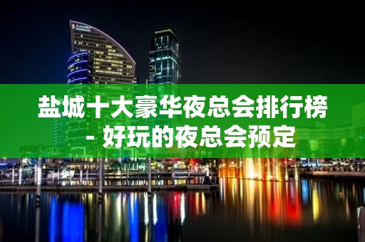 盐城十大豪华夜总会排行榜－好玩的夜总会预定