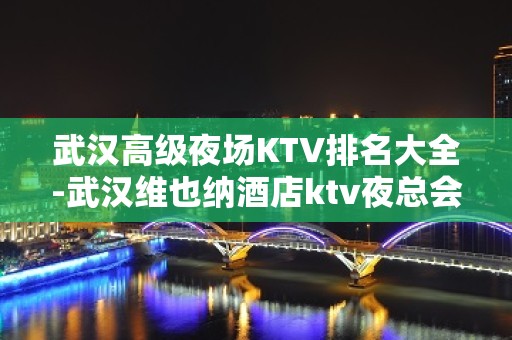 武汉高级夜场KTV排名大全-武汉维也纳酒店ktv夜总会值得一去！