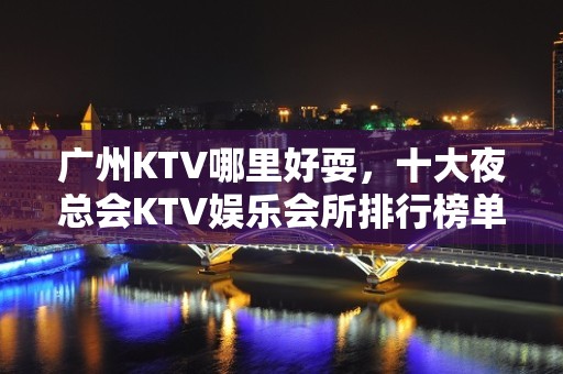 广州KTV哪里好耍，十大夜总会KTV娱乐会所排行榜单