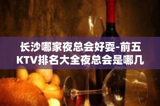 长沙哪家夜总会好耍-前五KTV排名大全夜总会是哪几家