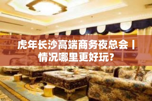 虎年长沙高端商务夜总会丨情况哪里更好玩？