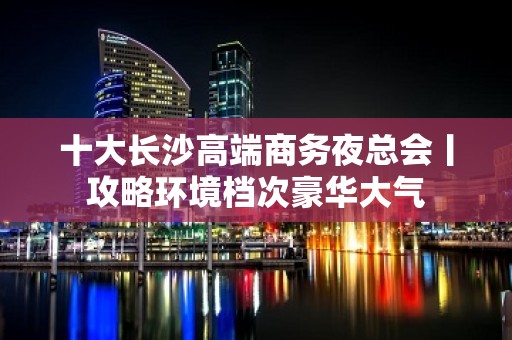 十大长沙高端商务夜总会丨攻略环境档次豪华大气