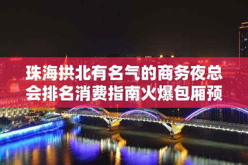 珠海拱北有名气的商务夜总会排名消费指南火爆包厢预定