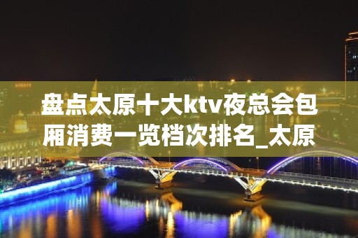 盘点太原十大ktv夜总会包厢消费一览档次排名_太原夜总会！