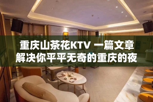 重庆山茶花KTV 一篇文章解决你平平无奇的重庆的夜晚