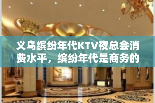 义乌缤纷年代KTV夜总会消费水平，缤纷年代是商务的吗。