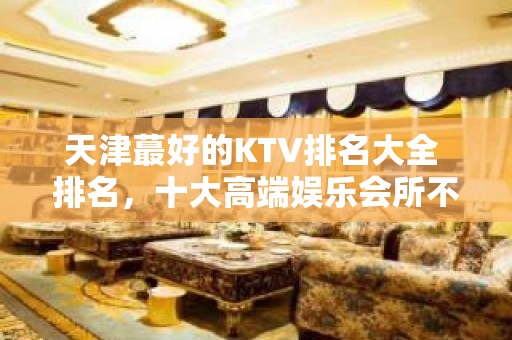 天津蕞好的KTV排名大全 排名，十大高端娱乐会所不得不去