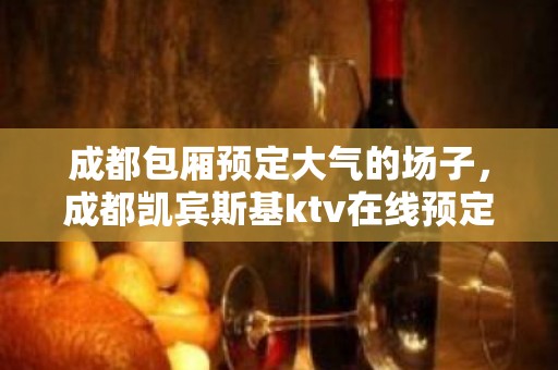 成都包厢预定大气的场子，成都凯宾斯基ktv在线预定？