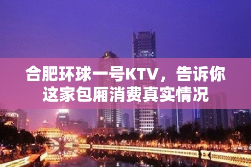 合肥环球一号KTV，告诉你这家包厢消费真实情况