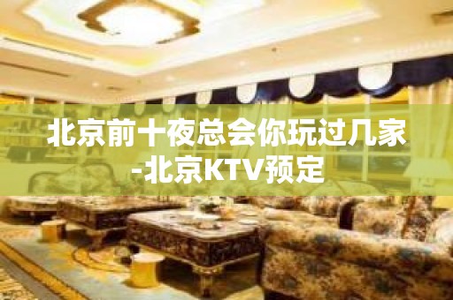 北京前十夜总会你玩过几家-北京KTV预定