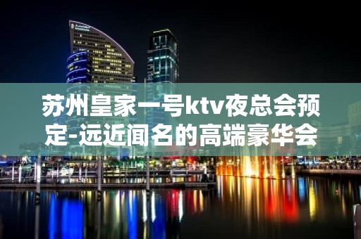 苏州皇家一号ktv夜总会预定-远近闻名的高端豪华会所