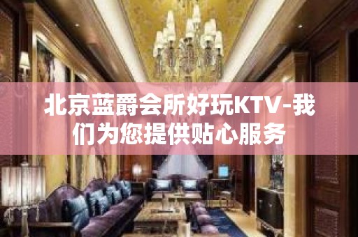 北京蓝爵会所好玩KTV-我们为您提供贴心服务