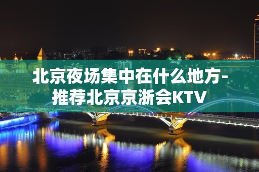 北京夜场集中在什么地方-推荐北京京浙会KTV