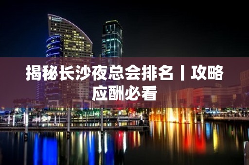 揭秘长沙夜总会排名丨攻略应酬必看