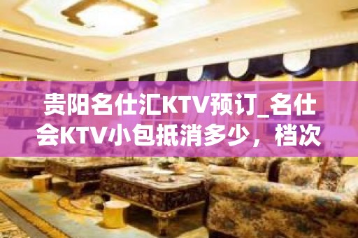 贵阳名仕汇KTV预订_名仕会KTV小包抵消多少，档次如何