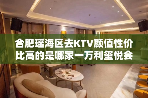 合肥瑶海区去KTV颜值性价比高的是哪家一万利玺悦会KTV